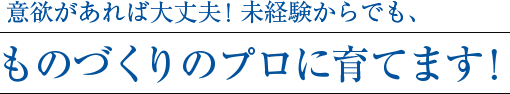 意欲があれば大丈夫！未経験からでも、ものづくりのプロに育てます！